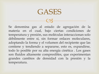 GASES

Se denomina gas al estado de agregación de la
materia en el cual, bajo ciertas condiciones de
temperatura y presión, sus moléculas interaccionan solo
débilmente entre sí, sin formar enlaces moleculares,
adoptando la forma y el volumen del recipiente que las
contiene y tendiendo a separarse, esto es, expandirse,
todo lo posible por su alta energía cinética . Los gases
son fluidos altamente compresibles, que experimentan
grandes cambios de densidad con la presión y la
temperatura.

 