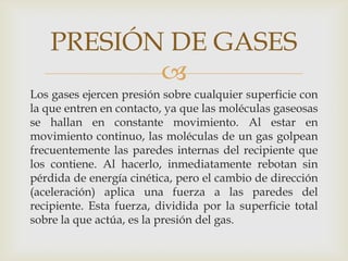 PRESIÓN DE GASES

Los gases ejercen presión sobre cualquier superficie con
la que entren en contacto, ya que las moléculas gaseosas
se hallan en constante movimiento. Al estar en
movimiento continuo, las moléculas de un gas golpean
frecuentemente las paredes internas del recipiente que
los contiene. Al hacerlo, inmediatamente rebotan sin
pérdida de energía cinética, pero el cambio de dirección
(aceleración) aplica una fuerza a las paredes del
recipiente. Esta fuerza, dividida por la superficie total
sobre la que actúa, es la presión del gas.

 