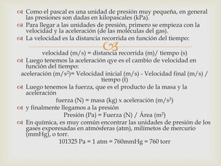  Como el pascal es una unidad de presión muy pequeña, en general
las presiones son dadas en kilopascales (kPa).
 Para llegar a las unidades de presión, primero se empieza con la
velocidad y la aceleración (de las moléculas del gas).
 La velocidad es la distancia recorrida en función del tiempo:



velocidad (m/s) = distancia recorrida (m)/ tiempo (s)
 Luego tenemos la aceleración qye es el cambio de velocidad en
función del tiempo:
aceleración (m/s2)= Velocidad inicial (m/s) - Velocidad final (m/s) /
tiempo (t)
 Luego tenemos la fuerza, que es el producto de la masa y la
aceleración
fuerza (N) = masa (kg) x aceleración (m/s2)
 y finalmente llegamos a la presión
Presión (Pa) = Fuerza (N) / Área (m2)
 En química, es muy común encontrar las unidades de presión de los
gases exporesadas en atmósferas (atm), milímetos de mercurio
(mmHg), o torr.
101325 Pa = 1 atm = 760mmHg = 760 torr

 
