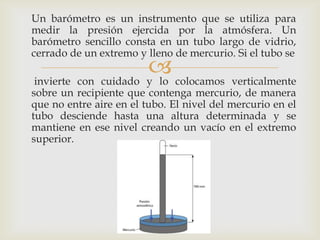 Un barómetro es un instrumento que se utiliza para
medir la presión ejercida por la atmósfera. Un
barómetro sencillo consta en un tubo largo de vidrio,
cerrado de un extremo y lleno de mercurio. Si el tubo se

 colocamos verticalmente
invierte con cuidado y lo

sobre un recipiente que contenga mercurio, de manera
que no entre aire en el tubo. El nivel del mercurio en el
tubo desciende hasta una altura determinada y se
mantiene en ese nivel creando un vacío en el extremo
superior.

 