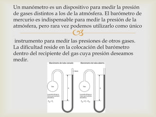 Un manómetro es un dispositivo para medir la presión
de gases distintos a los de la atmósfera. El barómetro de
mercurio es indispensable para medir la presión de la
atmósfera, pero rara vez podemos utilizarlo como único



instrumento para medir las presiones de otros gases.
La dificultad reside en la colocación del barómetro
dentro del recipiente del gas cuya presión deseamos
medir.

 