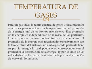 TEMPERATURA DE
GASES

Para un gas ideal, la teoría cinética de gases utiliza mecánica
estadística para relacionar la temperatura con el promedio
de la energía total de los átomos en el sistema. Este promedio
de la energía es independiente de la masa de las partículas,
lo cual podría parecer contraintuitivo para muchos. El
promedio de la energía está relacionado exclusivamente con
la temperatura del sistema, sin embargo, cada partícula tiene
su propia energía la cual puede o no corresponder con el
promedio; la distribución de la energía, (y por lo tanto de las
velocidades de las partículas) está dada por la distribución
de Maxwell-Boltzmann.

 