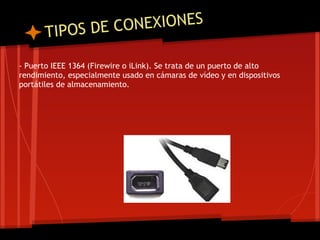 T IPOS DE CO NEXIONES

- Puerto IEEE 1364 (Firewire o iLink). Se trata de un puerto de alto
rendimiento, especialmente usado en cámaras de vídeo y en dispositivos
portátiles de almacenamiento.
 