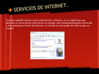 VICIOS DE I NTERNET.
       SER
Chat (en español charla o tele conferencia) o chatear, es un anglicismo que
describe la conversación electrónica en tiempo real (instantáneamente) entre dos
o más personas a través de Internet. Lo normal en una sesión de chat es que un
usuario
 