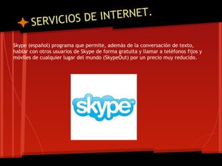 VICIOS DE I NTERNET.
       SER
Skype (español) programa que permite, además de la conversación de texto,
hablar con otros usuarios de Skype de forma gratuita y llamar a teléfonos fijos y
móviles de cualquier lugar del mundo (SkypeOut) por un precio muy reducido.
 