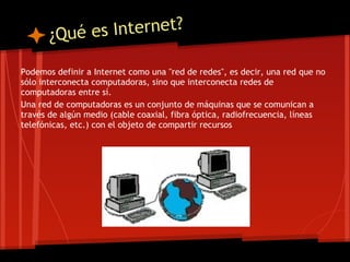 ¿Qué e s Internet?

Podemos definir a Internet como una "red de redes", es decir, una red que no
sólo interconecta computadoras, sino que interconecta redes de
computadoras entre sí.
Una red de computadoras es un conjunto de máquinas que se comunican a
través de algún medio (cable coaxial, fibra óptica, radiofrecuencia, líneas
telefónicas, etc.) con el objeto de compartir recursos
 
