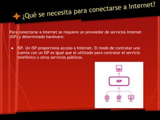 a Internet?
                                      a ra conectarse
       ¿Qué se necesita p

Para conectarse a Internet se requiere un proveedor de servicios Internet
(ISP) y determinado hardware:

●   ISP. Un ISP proporciona acceso a Internet. El modo de contratar una
    cuenta con un ISP es igual que el utilizado para contratar el servicio
    telefónico u otros servicios públicos.
 