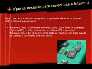 a Internet?
                                     a ra conectarse
       ¿Qué se necesita p

Para conectarse a Internet se requiere un proveedor de servicios Internet
(ISP) y determinado hardware:

●   Hardware. Para una conexión de banda ancha, como línea de suscriptor
    digital (ADSL) o cable, se necesita un módem ADSL o por cable.
    Normalmente, el ISP lo incluye como parte del hardware de inicio cuando
    se suscribe a una cuenta de banda ancha.
 