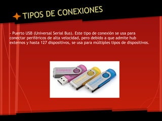 T IPOS DE CO NEXIONES

- Puerto USB (Universal Serial Bus). Este tipo de conexión se usa para
conectar periféricos de alta velocidad, pero debido a que admite hub
externos y hasta 127 dispositivos, se usa para múltiples tipos de dispositivos.
 