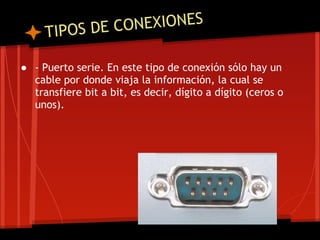 T IPOS DE CO NEXIONES

● - Puerto serie. En este tipo de conexión sólo hay un
  cable por donde viaja la información, la cual se
  transfiere bit a bit, es decir, dígito a dígito (ceros o
  unos).
 