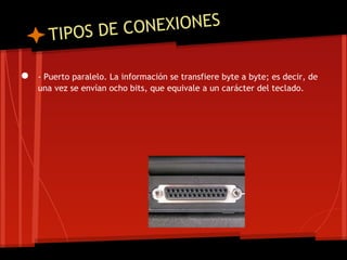 T IPOS DE CO NEXIONES

●   - Puerto paralelo. La información se transfiere byte a byte; es decir, de
    una vez se envían ocho bits, que equivale a un carácter del teclado.
 