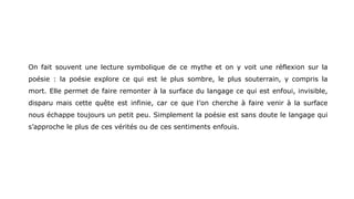 On fait souvent une lecture symbolique de ce mythe et on y voit une réflexion sur la
poésie : la poésie explore ce qui est le plus sombre, le plus souterrain, y compris la
mort. Elle permet de faire remonter à la surface du langage ce qui est enfoui, invisible,
disparu mais cette quête est infinie, car ce que l’on cherche à faire venir à la surface
nous échappe toujours un petit peu. Simplement la poésie est sans doute le langage qui
s’approche le plus de ces vérités ou de ces sentiments enfouis.
 