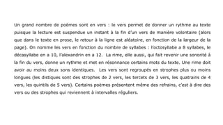 Un grand nombre de poèmes sont en vers : le vers permet de donner un rythme au texte
puisque la lecture est suspendue un instant à la fin d’un vers de manière volontaire (alors
que dans le texte en prose, le retour à la ligne est aléatoire, en fonction de la largeur de la
page). On nomme les vers en fonction du nombre de syllabes : l’octosyllabe a 8 syllabes, le
décasyllabe en a 10, l’alexandrin en a 12. La rime, elle aussi, qui fait revenir une sonorité à
la fin du vers, donne un rythme et met en résonnance certains mots du texte. Une rime doit
avoir au moins deux sons identiques. Les vers sont regroupés en strophes plus ou moins
longues (les distiques sont des strophes de 2 vers, les tercets de 3 vers, les quatrains de 4
vers, les quintils de 5 vers). Certains poèmes présentent même des refrains, c’est à dire des
vers ou des strophes qui reviennent à intervalles réguliers.
 