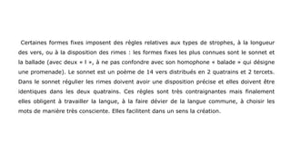 Certaines formes fixes imposent des règles relatives aux types de strophes, à la longueur
des vers, ou à la disposition des rimes : les formes fixes les plus connues sont le sonnet et
la ballade (avec deux « l », à ne pas confondre avec son homophone « balade » qui désigne
une promenade). Le sonnet est un poème de 14 vers distribués en 2 quatrains et 2 tercets.
Dans le sonnet régulier les rimes doivent avoir une disposition précise et elles doivent être
identiques dans les deux quatrains. Ces règles sont très contraignantes mais finalement
elles obligent à travailler la langue, à la faire dévier de la langue commune, à choisir les
mots de manière très consciente. Elles facilitent dans un sens la création.
 