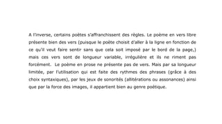 A l’inverse, certains poètes s’affranchissent des règles. Le poème en vers libre
présente bien des vers (puisque le poète choisit d’aller à la ligne en fonction de
ce qu’il veut faire sentir sans que cela soit imposé par le bord de la page,)
mais ces vers sont de longueur variable, irrégulière et ils ne riment pas
forcément. Le poème en prose ne présente pas de vers. Mais par sa longueur
limitée, par l’utilisation qui est faite des rythmes des phrases (grâce à des
choix syntaxiques), par les jeux de sonorités (allitérations ou assonances) ainsi
que par la force des images, il appartient bien au genre poétique.
 
