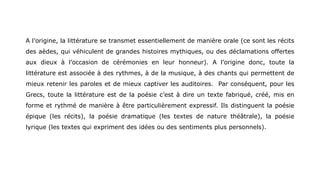A l’origine, la littérature se transmet essentiellement de manière orale (ce sont les récits
des aèdes, qui véhiculent de grandes histoires mythiques, ou des déclamations offertes
aux dieux à l’occasion de cérémonies en leur honneur). A l’origine donc, toute la
littérature est associée à des rythmes, à de la musique, à des chants qui permettent de
mieux retenir les paroles et de mieux captiver les auditoires. Par conséquent, pour les
Grecs, toute la littérature est de la poésie c’est à dire un texte fabriqué, créé, mis en
forme et rythmé de manière à être particulièrement expressif. Ils distinguent la poésie
épique (les récits), la poésie dramatique (les textes de nature théâtrale), la poésie
lyrique (les textes qui expriment des idées ou des sentiments plus personnels).
 