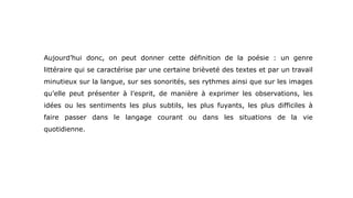 Aujourd’hui donc, on peut donner cette définition de la poésie : un genre
littéraire qui se caractérise par une certaine brièveté des textes et par un travail
minutieux sur la langue, sur ses sonorités, ses rythmes ainsi que sur les images
qu’elle peut présenter à l’esprit, de manière à exprimer les observations, les
idées ou les sentiments les plus subtils, les plus fuyants, les plus difficiles à
faire passer dans le langage courant ou dans les situations de la vie
quotidienne.
 