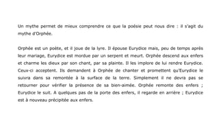 Un mythe permet de mieux comprendre ce que la poésie peut nous dire : il s’agit du
mythe d’Orphée.
Orphée est un poète, et il joue de la lyre. Il épouse Eurydice mais, peu de temps après
leur mariage, Eurydice est mordue par un serpent et meurt. Orphée descend aux enfers
et charme les dieux par son chant, par sa plainte. Il les implore de lui rendre Eurydice.
Ceux-ci acceptent. Ils demandent à Orphée de chanter et promettent qu’Eurydice le
suivra dans sa remontée à la surface de la terre. Simplement il ne devra pas se
retourner pour vérifier la présence de sa bien-aimée. Orphée remonte des enfers ;
Eurydice le suit. A quelques pas de la porte des enfers, il regarde en arrière ; Eurydice
est à nouveau précipitée aux enfers.
 