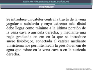 MEDICIÓN – PARAMETROS HEMODINÁMICOS

                      fundamento




Se introduce un catéter central a través de la vena
yugular o subclavia y cuyo extremo más distal
debe llegar como mínimo a la última porción de
la vena cava o aurícula derecha, y mediante una
regla graduada en cm en la que se introduce
suero fisiológico, conectada al catéter mediante
un sistema nos permite medir la presión en cm de
agua que existe en la vena cava o en la aurícula
derecha.


                                          CHRISTIAN FERNANDO SILVA TAPIA
 