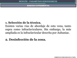 MEDICIÓN – PARAMETROS HEMODINÁMICOS

                 Marcha experimental




1. Selección de la técnica.
Existen varias vías de abordaje de esta vena, tanto
supra como infraclaviculares. Sin embargo, la más
ampliada es la infraclavicular descrita por Aubaniac.

2. Desinfección de la zona.




                                          CHRISTIAN FERNANDO SILVA TAPIA
 