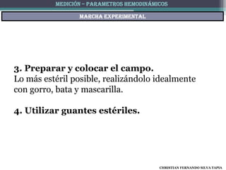MEDICIÓN – PARAMETROS HEMODINÁMICOS

                 Marcha experimental




3. Preparar y colocar el campo.
Lo más estéril posible, realizándolo idealmente
con gorro, bata y mascarilla.

4. Utilizar guantes estériles.




                                          CHRISTIAN FERNANDO SILVA TAPIA
 