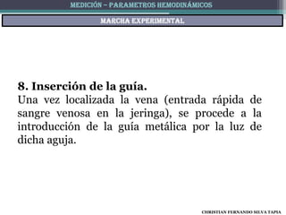 MEDICIÓN – PARAMETROS HEMODINÁMICOS

                Marcha experimental




8. Inserción de la guía.
Una vez localizada la vena (entrada rápida de
sangre venosa en la jeringa), se procede a la
introducción de la guía metálica por la luz de
dicha aguja.




                                         CHRISTIAN FERNANDO SILVA TAPIA
 
