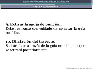 MEDICIÓN – PARAMETROS HEMODINÁMICOS

                 Marcha experimental




9. Retirar la aguja de punción.
Debe realizarse con cuidado de no sacar la guía
metálica.

10. Dilatación del trayecto.
Se introduce a través de la guía un dilatador que
se retirará posteriormente.



                                          CHRISTIAN FERNANDO SILVA TAPIA
 