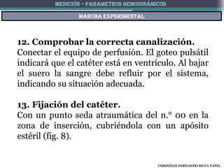 MEDICIÓN – PARAMETROS HEMODINÁMICOS

                 Marcha experimental



12. Comprobar la correcta canalización.
Conectar el equipo de perfusión. El goteo pulsátil
indicará que el catéter está en ventrículo. Al bajar
el suero la sangre debe refluir por el sistema,
indicando su situación adecuada.

13. Fijación del catéter.
Con un punto seda atraumática del n.° 00 en la
zona de inserción, cubriéndola con un apósito
estéril (fig. 8).


                                          CHRISTIAN FERNANDO SILVA TAPIA
 