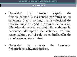 MEDICIÓN – PARAMETROS HEMODINÁMICOS

                      indicaciones



• Necesidad      de     infusión    rápida    de
  fluidos, cuando la vía venosa periférica no es
  suficiente ( para conseguir una velocidad de
  infusión mayor de 500 ml/ min se necesita un
  dilatador de grueso calibre). Sin embargo la
  necesidad de aporte de volumen en una
  resucitación , por sí sola no es indicación de
  canulación venosa central.

• Necesidad     de    infusión     de           fármacos
  flebotóxicos: ClK, antibióticos.

                                          CHRISTIAN FERNANDO SILVA TAPIA
 