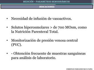 MEDICIÓN – PARAMETROS HEMODINÁMICOS

                     indicaciones




• Necesidad de infusión de vasoactivos.

• Solutos hiperosmolares > de 700 MOsm, como
  la Nutrición Parenteral Total.

• Monitorización de presión venosa central
  (PVC).

• - Obtención frecuente de muestras sanguíneas
  para análisis de laboratorio.

                                         CHRISTIAN FERNANDO SILVA TAPIA
 