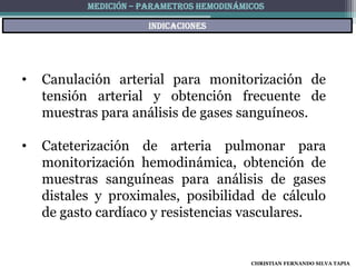 MEDICIÓN – PARAMETROS HEMODINÁMICOS

                       indicaciones




•   Canulación arterial para monitorización de
    tensión arterial y obtención frecuente de
    muestras para análisis de gases sanguíneos.

•   Cateterización de arteria pulmonar para
    monitorización hemodinámica, obtención de
    muestras sanguíneas para análisis de gases
    distales y proximales, posibilidad de cálculo
    de gasto cardíaco y resistencias vasculares.


                                           CHRISTIAN FERNANDO SILVA TAPIA
 