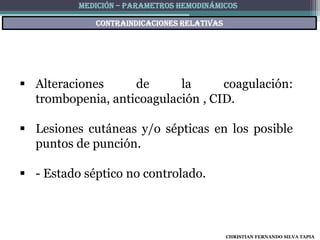 MEDICIÓN – PARAMETROS HEMODINÁMICOS

             Contraindicaciones relativas




 Alteraciones     de      la      coagulación:
  trombopenia, anticoagulación , CID.

 Lesiones cutáneas y/o sépticas en los posible
  puntos de punción.

 - Estado séptico no controlado.



                                            CHRISTIAN FERNANDO SILVA TAPIA
 