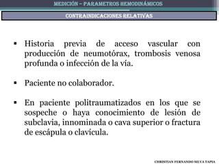 MEDICIÓN – PARAMETROS HEMODINÁMICOS

             Contraindicaciones relativas




 Historia previa de acceso vascular con
  producción de neumotórax, trombosis venosa
  profunda o infección de la vía.

 Paciente no colaborador.

 En paciente politraumatizados en los que se
  sospeche o haya conocimiento de lesión de
  subclavia, innominada o cava superior o fractura
  de escápula o clavícula.


                                            CHRISTIAN FERNANDO SILVA TAPIA
 