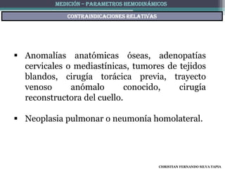 MEDICIÓN – PARAMETROS HEMODINÁMICOS

             Contraindicaciones relativas




 Anomalías anatómicas óseas, adenopatías
  cervicales o mediastínicas, tumores de tejidos
  blandos, cirugía torácica previa, trayecto
  venoso      anómalo        conocido,   cirugía
  reconstructora del cuello.

 Neoplasia pulmonar o neumonía homolateral.




                                            CHRISTIAN FERNANDO SILVA TAPIA
 