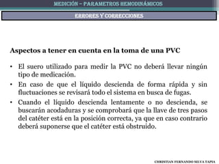 MEDICIÓN – PARAMETROS HEMODINÁMICOS

                      ERRORES Y CORRECCIONES




Aspectos a tener en cuenta en la toma de una PVC

• El suero utilizado para medir la PVC no deberá llevar ningún
  tipo de medicación.
• En caso de que el líquido descienda de forma rápida y sin
  fluctuaciones se revisará todo el sistema en busca de fugas.
• Cuando el líquido descienda lentamente o no descienda, se
  buscarán acodaduras y se comprobará que la llave de tres pasos
  del catéter está en la posición correcta, ya que en caso contrario
  deberá suponerse que el catéter está obstruido.




                                                 CHRISTIAN FERNANDO SILVA TAPIA
 