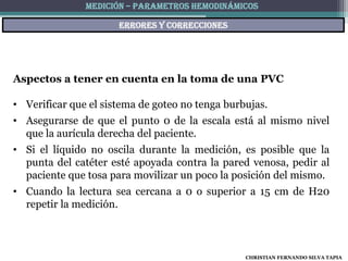 MEDICIÓN – PARAMETROS HEMODINÁMICOS

                      ERRORES Y CORRECCIONES




Aspectos a tener en cuenta en la toma de una PVC

• Verificar que el sistema de goteo no tenga burbujas.
• Asegurarse de que el punto 0 de la escala está al mismo nivel
  que la aurícula derecha del paciente.
• Si el líquido no oscila durante la medición, es posible que la
  punta del catéter esté apoyada contra la pared venosa, pedir al
  paciente que tosa para movilizar un poco la posición del mismo.
• Cuando la lectura sea cercana a 0 o superior a 15 cm de H20
  repetir la medición.



                                                 CHRISTIAN FERNANDO SILVA TAPIA
 