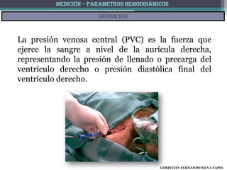 MEDICIÓN – PARAMETROS HEMODINÁMICOS

                      definición



La presión venosa central (PVC) es la fuerza que
ejerce la sangre a nivel de la aurícula derecha,
representando la presión de llenado o precarga del
ventrículo derecho o presión diastólica final del
ventrículo derecho.




                                         CHRISTIAN FERNANDO SILVA TAPIA
 