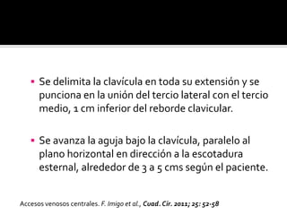  Se delimita la clavícula en toda su extensión y se
punciona en la unión del tercio lateral con el tercio
medio, 1 cm inferior del reborde clavicular.
 Se avanza la aguja bajo la clavícula, paralelo al
plano horizontal en dirección a la escotadura
esternal, alrededor de 3 a 5 cms según el paciente.
Accesos venosos centrales. F. Imigo et al., Cuad. Cir. 2011; 25: 52-58
 