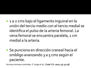  1 a 2 cms bajo el ligamento inguinal en la
unión del tercio medio con el tercio medial se
identifica el pulso de la arteria femoral. La
vena femoral se encuentra paralela, 1 cm
medial a la arteria.
 Se punciona en dirección craneal hacia el
ombligo avanzando 3 a 5 cms según el
paciente.
Accesos venosos centrales. F. Imigo et al., Cuad. Cir. 2011; 25: 52-58
 