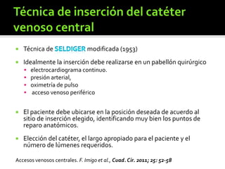  Técnica de modificada (1953)
 Idealmente la inserción debe realizarse en un pabellón quirúrgico
 electrocardiograma continuo.
 presión arterial,
 oximetría de pulso
 acceso venoso periférico
 El paciente debe ubicarse en la posición deseada de acuerdo al
sitio de inserción elegido, identificando muy bien los puntos de
reparo anatómicos.
 Elección del catéter, el largo apropiado para el paciente y el
número de lúmenes requeridos.
Accesos venosos centrales. F. Imigo et al., Cuad. Cir. 2011; 25: 52-58
 