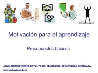 Motivación para el aprendizaje  Presupuestos  básicos   JAIME ANDRES TORRES ORTIZ - PS.MG. EDUCACION – UNIVERSIDAD DE BOYACA www.uniboyaca.edu.co 