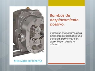 Bombas de
desplazamiento
positivo.
Utilizan un mecanismo para
ampliar repetidamente una
cavidad, permitir que los
gases fluyan desde la
cámara.
http://goo.gl/1xY6NQ
 