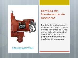 Bombas de
transferencia de
momento
También llamadas bombas
moleculares, utilizan chorros
de alta velocidad de fluido
denso o de alta velocidad
de rotación palas para
golpear las moléculas de
gas fuera de la cámara.
http://goo.gl/71K5z1
 