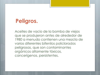 Peligros.
Aceites de vacío de la bomba de viejos
que se produjeron antes de alrededor de
1980 a menudo contienen una mezcla de
varios diferentes bifenilos policlorados
peligrosas, que son contaminantes
orgánicos altamente tóxicos,
cancerígenos, persistentes.
 
