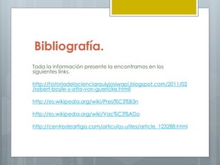 Bibliografía.
Toda la información presente la encontramos en los
siguientes links.
http://historiadelacienciaraulyjosiwapi.blogspot.com/2011/02
/robert-boyle-y-otto-von-guericke.htmll
http://es.wikipedia.org/wiki/Presi%C3%B3n
http://es.wikipedia.org/wiki/Vac%C3%ADo
http://centrodeartigo.com/articulos-utiles/article_123288.html
 