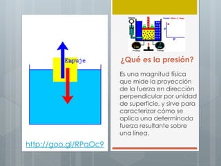 ¿Qué es la presión?
Es una magnitud física
que mide la proyección
de la fuerza en dirección
perpendicular por unidad
de superficie, y sirve para
caracterizar cómo se
aplica una determinada
fuerza resultante sobre
una línea.
http://goo.gl/RPqOc9
 