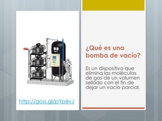 ¿Qué es una
bomba de vacío?
Es un dispositivo que
elimina las moléculas
de gas de un volumen
sellado con el fin de
dejar un vacío parcial.
http://goo.gl/pYp6vJ
 