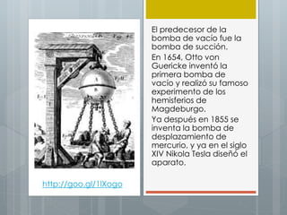El predecesor de la
bomba de vacío fue la
bomba de succión.
En 1654, Otto von
Guericke inventó la
primera bomba de
vacío y realizó su famoso
experimento de los
hemisferios de
Magdeburgo.
Ya después en 1855 se
inventa la bomba de
desplazamiento de
mercurio, y ya en el siglo
XIV Nikola Tesla diseñó el
aparato.
http://goo.gl/1lXogo
 