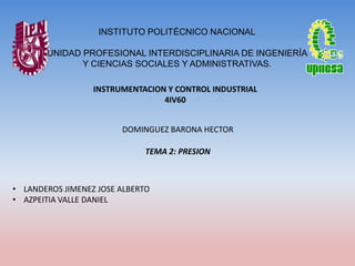 INSTITUTO POLITÉCNICO NACIONAL
UNIDAD PROFESIONAL INTERDISCIPLINARIA DE INGENIERÍA
Y CIENCIAS SOCIALES Y ADMINISTRATIVAS.
INSTRUMENTACION Y CONTROL INDUSTRIAL
4IV60
DOMINGUEZ BARONA HECTOR

TEMA 2: PRESION

• LANDEROS JIMENEZ JOSE ALBERTO
• AZPEITIA VALLE DANIEL

 