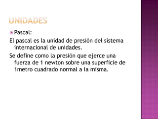  Pascal:

El pascal es la unidad de presión del sistema
internacional de unidades.
Se define como la presión que ejerce u...